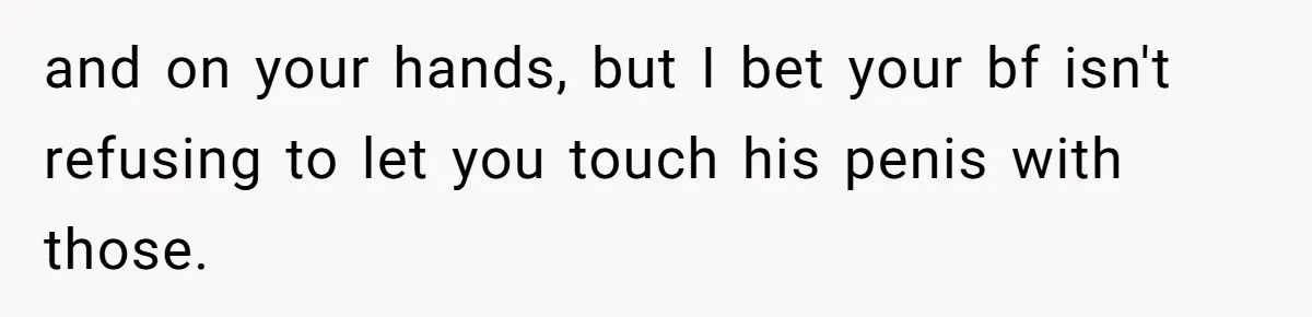 and on your hands, but I bet your bf isn't refusing to let you touch his penis with those.