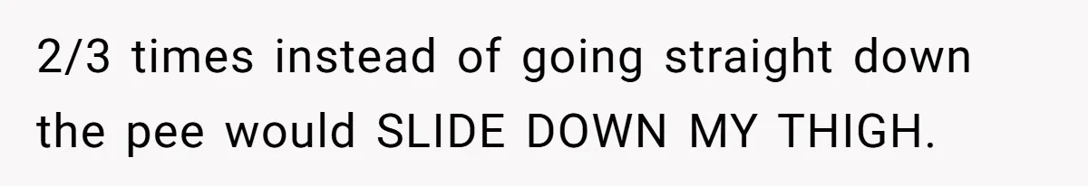 2/3 times instead of going straight down the pee would SLIDE DOWN MY THIGH.