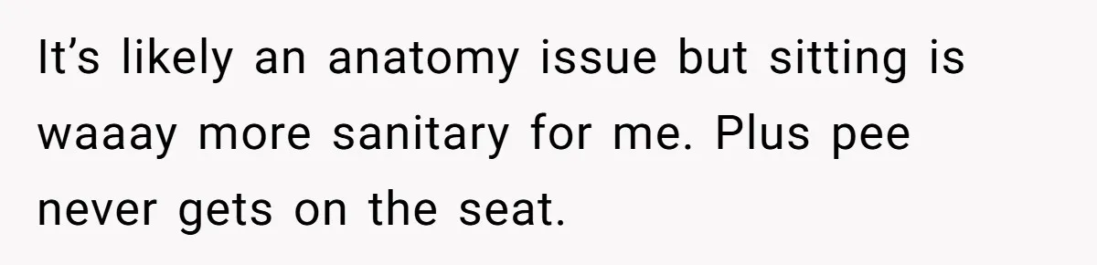 It’s likely an anatomy issue but sitting is waaay more sanitary for me. Plus pee never gets on the seat.