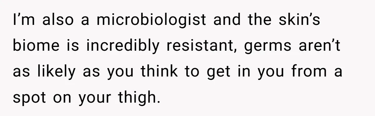I’m also a microbiologist and the skin’s biome is incredibly resistant, germs aren’t as likely as you think to get in you from a spot on your thigh.