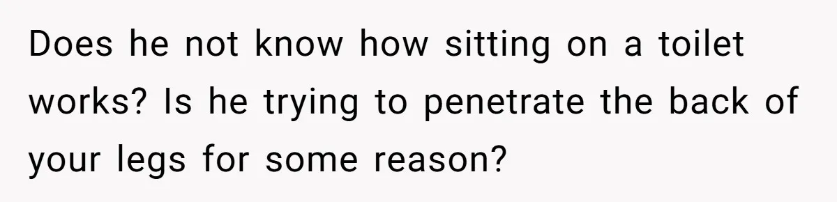 Does he not know how sitting on a toilet works? Is he trying to penetrate the back of your legs for some reason?
