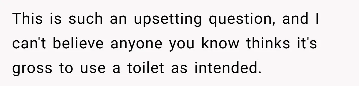This is such an upsetting question, and I can't believe anyone you know thinks it's gross to use a toilet as intended.