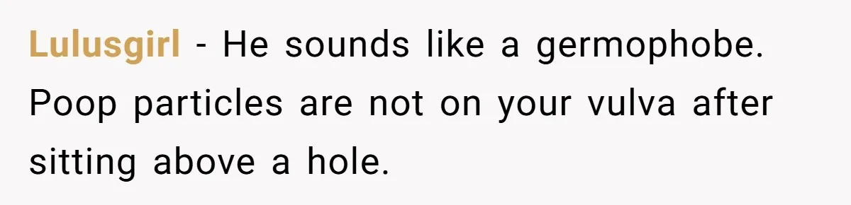 Lulusgirl − He sounds like a germophobe. Poop particles are not on your vulva after sitting above a hole.