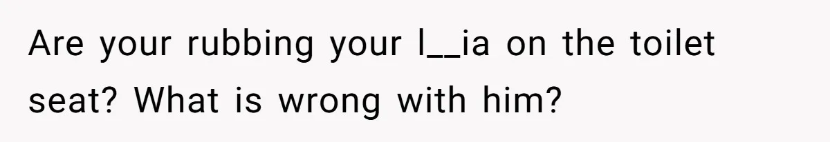 Are your rubbing your l__ia on the toilet seat? What is wrong with him?