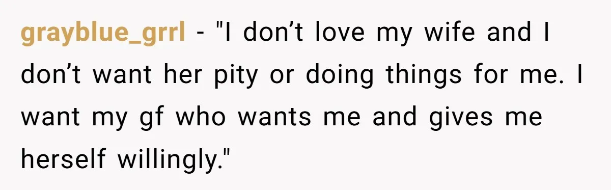 Man With A Girlfriend Faces Ultimatum After Wife And Mother Push For Family Reconciliation grayblue_grrl − "I don’t love my wife and I don’t want her pity or doing things for me. I want my gf who wants me and gives me herself willingly."