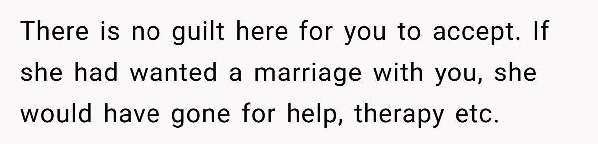 Man With A Girlfriend Faces Ultimatum After Wife And Mother Push For Family Reconciliation There is no guilt here for you to accept. If she had wanted a marriage with you, she would have gone for help, therapy etc.