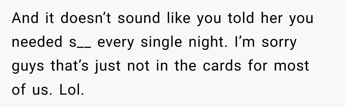 Man With A Girlfriend Faces Ultimatum After Wife And Mother Push For Family Reconciliation And it doesn’t sound like you told her you needed s__ every single night. I’m sorry guys that’s just not in the cards for most of us. Lol.