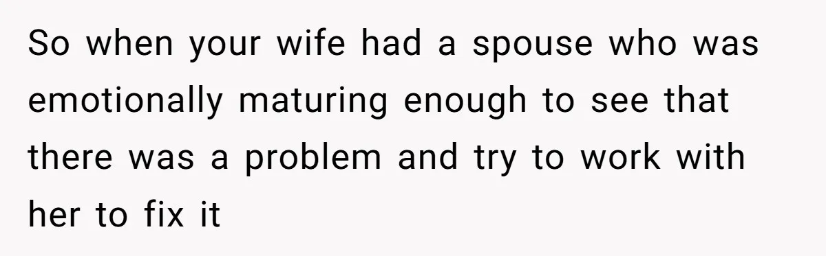 Man With A Girlfriend Faces Ultimatum After Wife And Mother Push For Family Reconciliation So when your wife had a spouse who was emotionally maturing enough to see that there was a problem and try to work with her to fix it