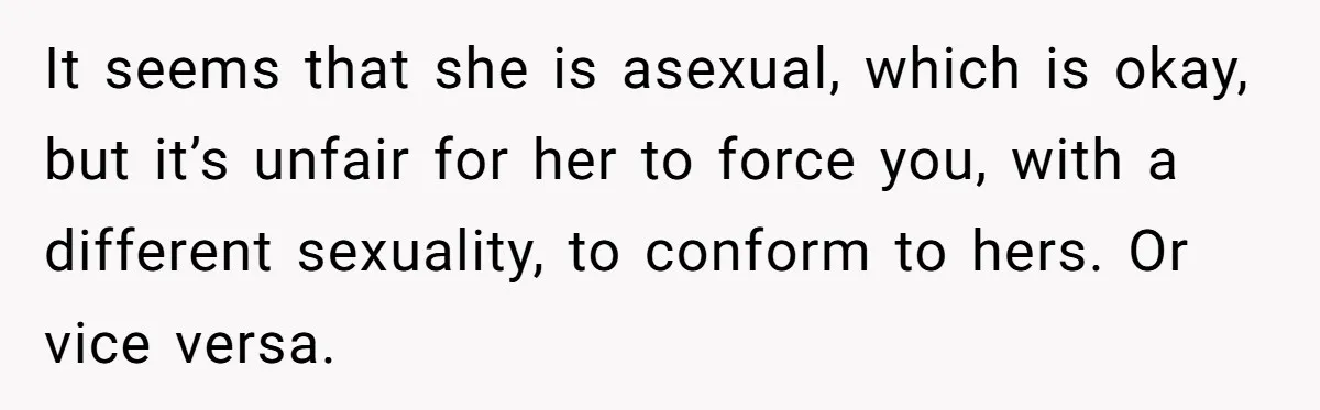 Man With A Girlfriend Faces Ultimatum After Wife And Mother Push For Family Reconciliation It seems that she is asexual, which is okay, but it’s unfair for her to force you, with a different sexuality, to conform to hers. Or vice versa.