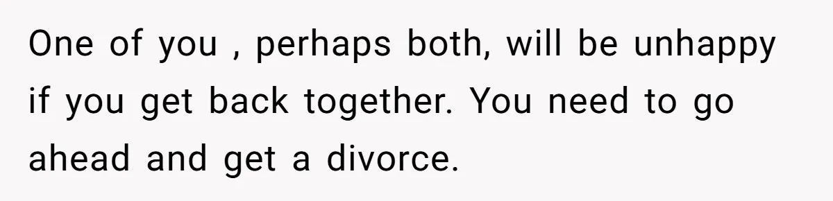 Man With A Girlfriend Faces Ultimatum After Wife And Mother Push For Family Reconciliation One of you , perhaps both, will be unhappy if you get back together. You need to go ahead and get a divorce.