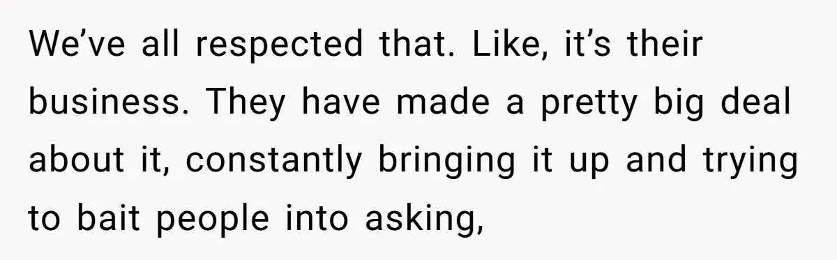 We’ve all respected that. Like, it’s their business. They have made a pretty big deal about it, constantly bringing it up and trying to bait people into asking,