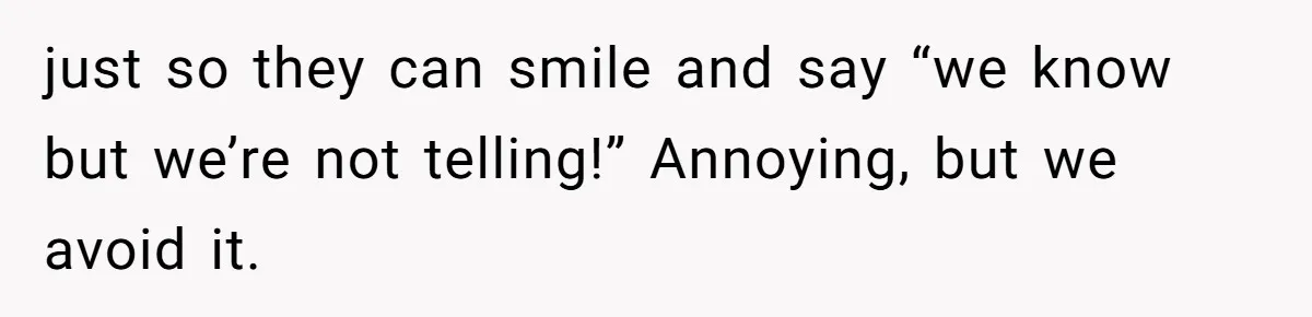 just so they can smile and say “we know but we’re not telling!” Annoying, but we avoid it.
