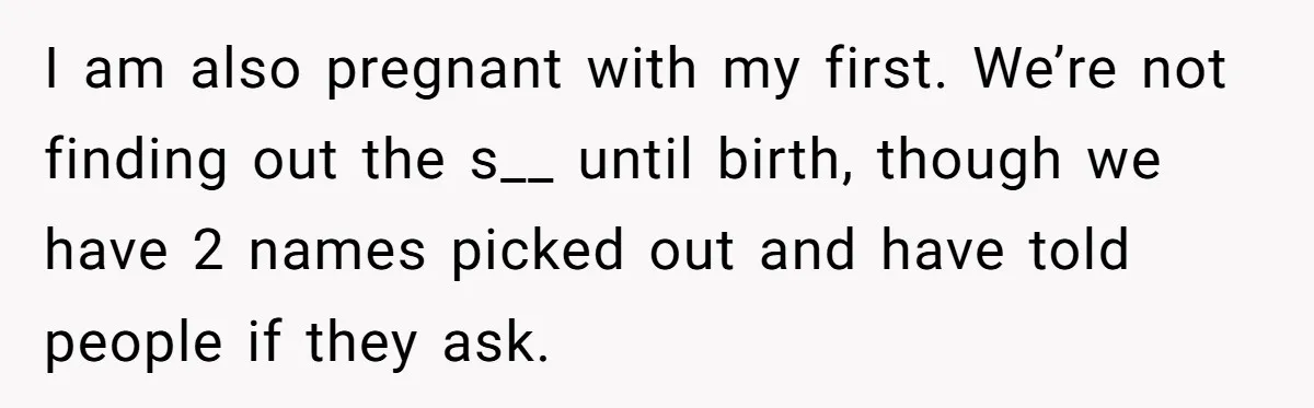 I am also pregnant with my first. We’re not finding out the s__ until birth, though we have 2 names picked out and have told people if they ask.