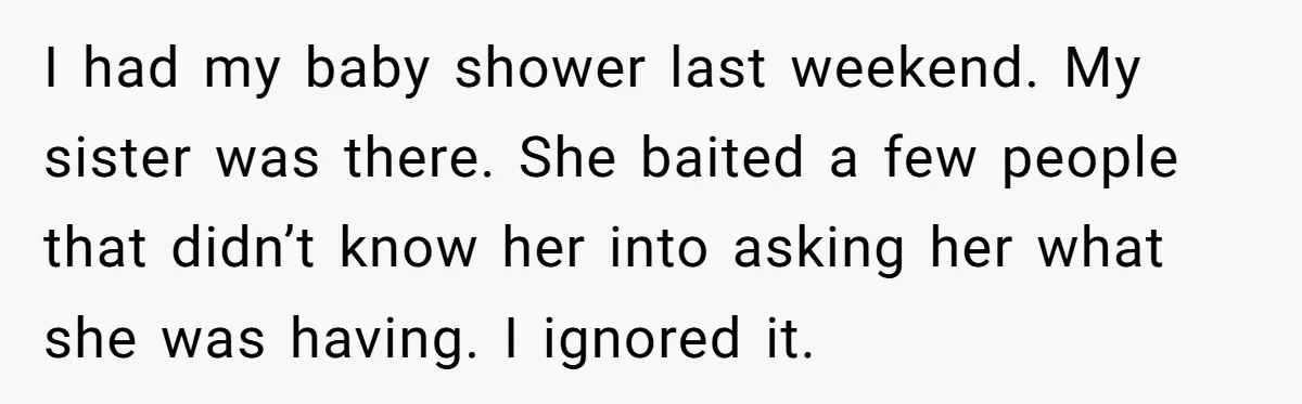 I had my baby shower last weekend. My sister was there. She baited a few people that didn’t know her into asking her what she was having. I ignored it.