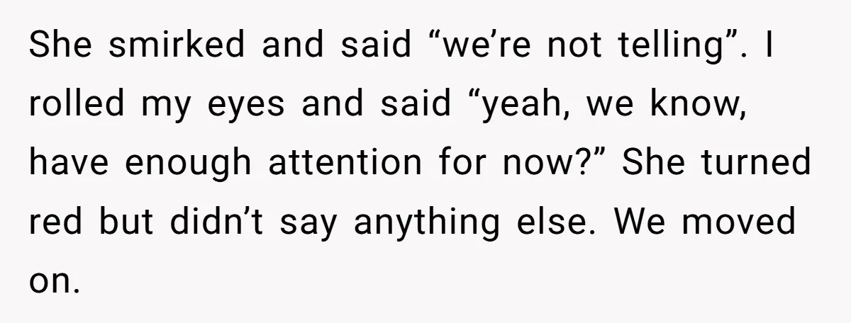 She smirked and said “we’re not telling”. I rolled my eyes and said “yeah, we know, have enough attention for now?” She turned red but didn’t say anything else. We...