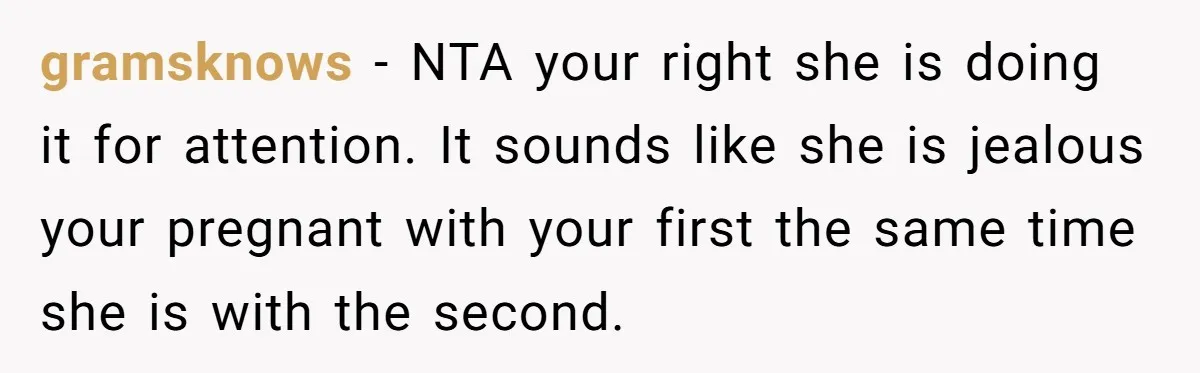 gramsknows − NTA your right she is doing it for attention. It sounds like she is jealous your pregnant with your first the same time she is with the second.