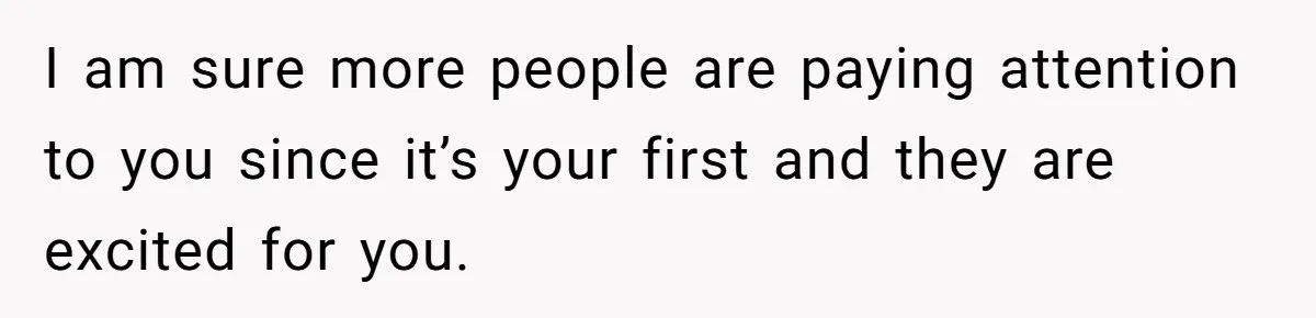 I am sure more people are paying attention to you since it’s your first and they are excited for you.