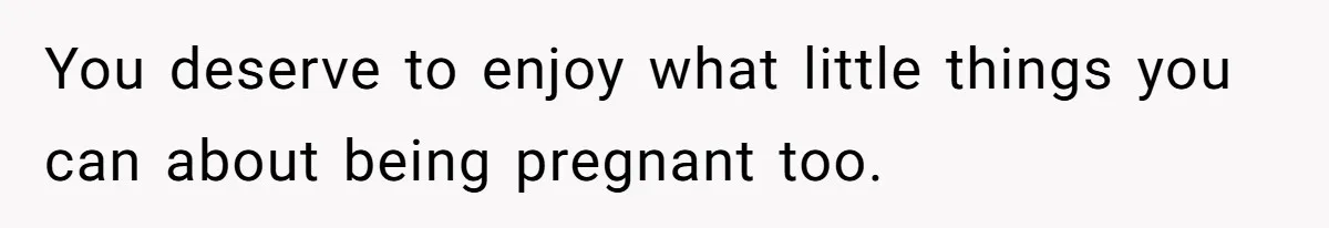 You deserve to enjoy what little things you can about being pregnant too.
