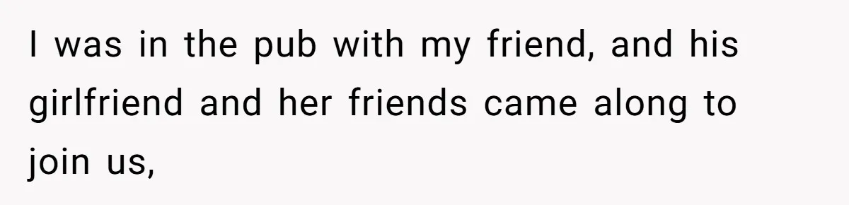 I was in the pub with my friend, and his girlfriend and her friends came along to join us,