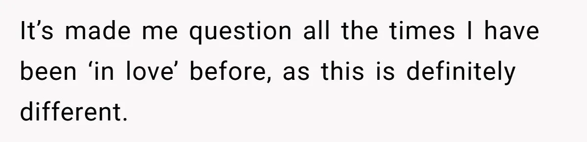 It’s made me question all the times I have been ‘in love’ before, as this is definitely different.