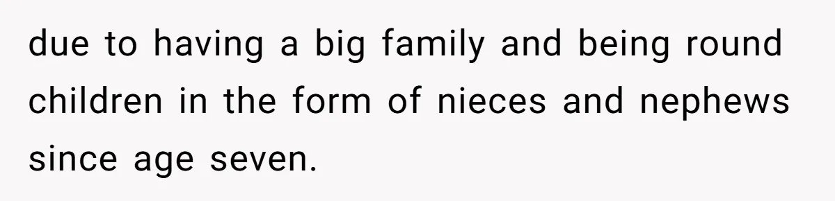 due to having a big family and being round children in the form of nieces and nephews since age seven.