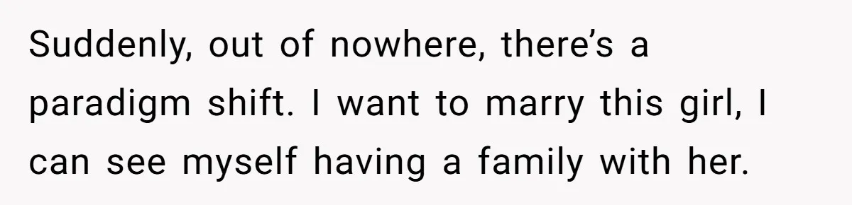 Suddenly, out of nowhere, there’s a paradigm shift. I want to marry this girl, I can see myself having a family with her.