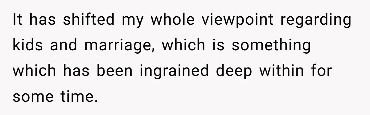 It has shifted my whole viewpoint regarding kids and marriage, which is something which has been ingrained deep within for some time.