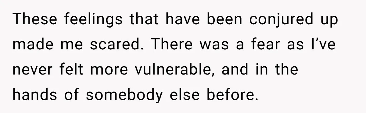 These feelings that have been conjured up made me scared. There was a fear as I’ve never felt more vulnerable, and in the hands of somebody else before.