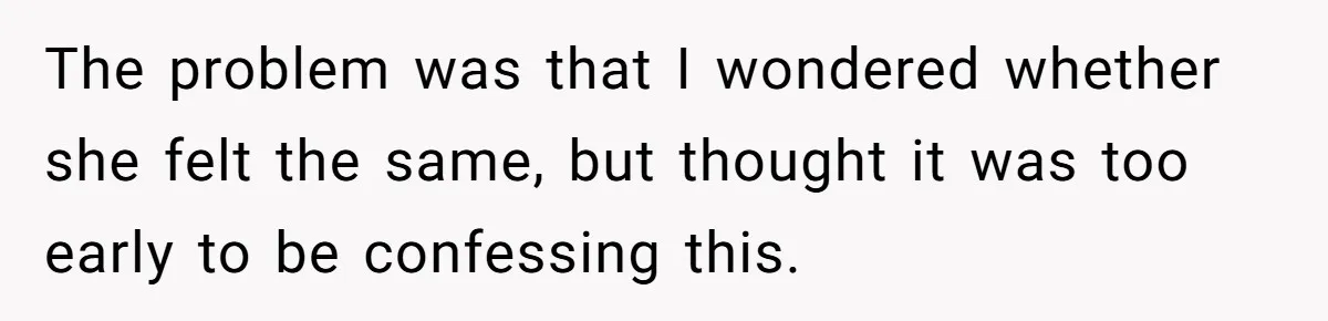 The problem was that I wondered whether she felt the same, but thought it was too early to be confessing this.