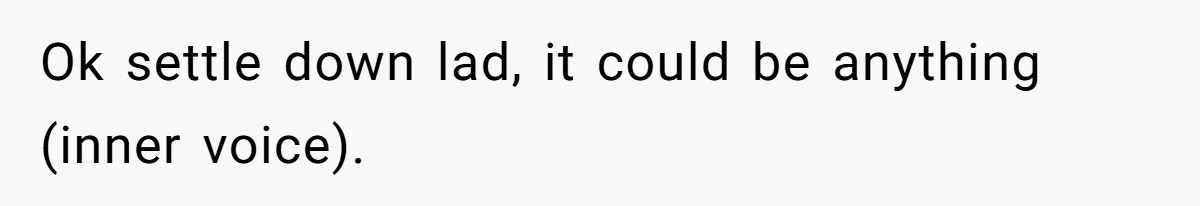 Ok settle down lad, it could be anything (inner voice).