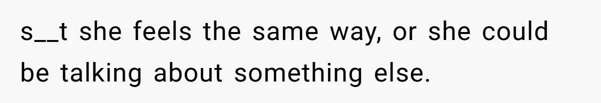 s__t she feels the same way, or she could be talking about something else.