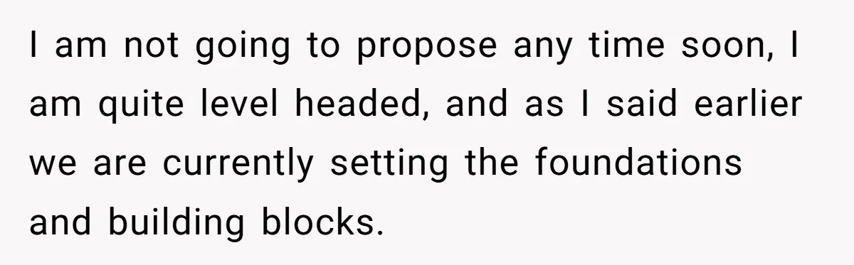 I am not going to propose any time soon, I am quite level headed, and as I said earlier we are currently setting the foundations and building blocks.