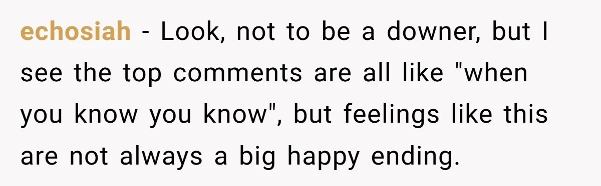 echosiah − Look, not to be a downer, but I see the top comments are all like "when you know you know", but feelings like this are not always a...