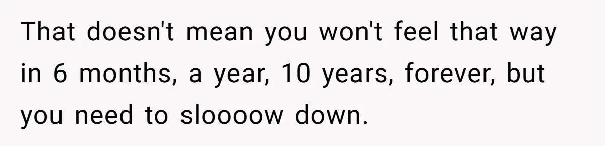 That doesn't mean you won't feel that way in 6 months, a year, 10 years, forever, but you need to sloooow down.