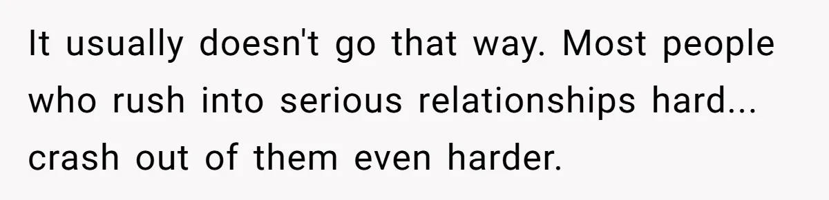 It usually doesn't go that way. Most people who rush into serious relationships hard... crash out of them even harder.