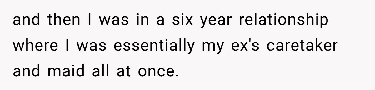 and then I was in a six year relationship where I was essentially my ex's caretaker and maid all at once.