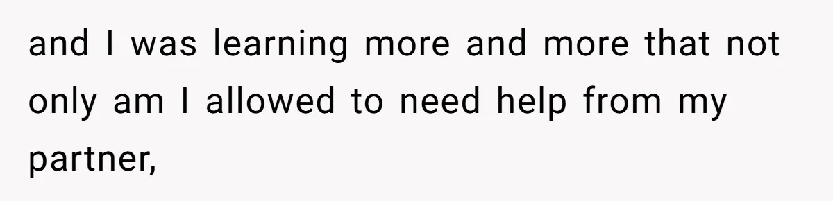 and I was learning more and more that not only am I allowed to need help from my partner,