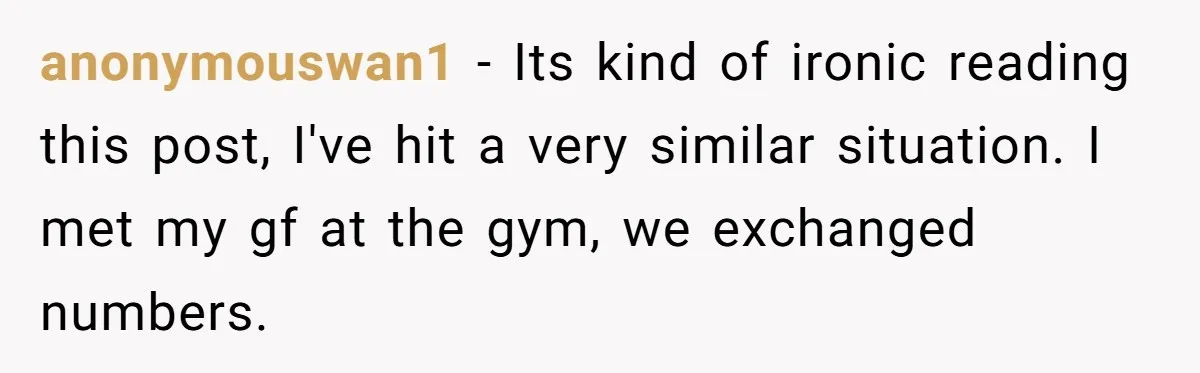 anonymouswan1 − Its kind of ironic reading this post, I've hit a very similar situation. I met my gf at the gym, we exchanged numbers.