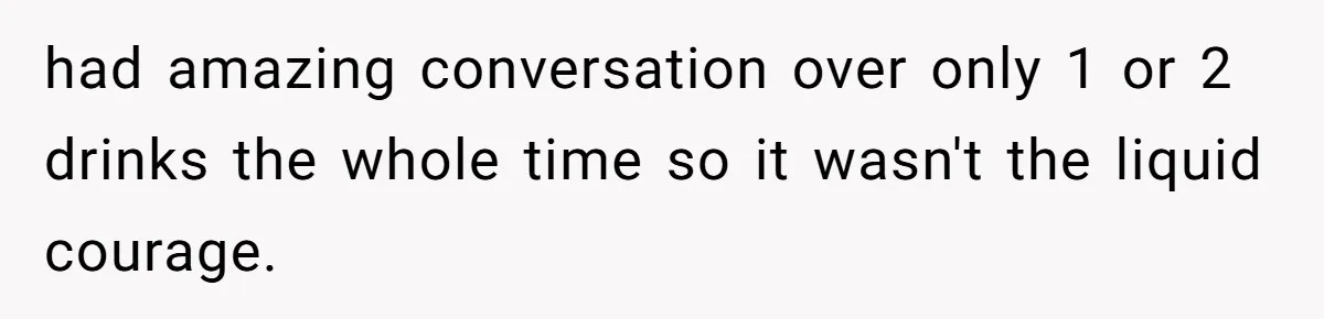 had amazing conversation over only 1 or 2 drinks the whole time so it wasn't the liquid courage.