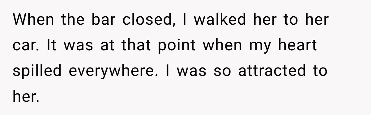 When the bar closed, I walked her to her car. It was at that point when my heart spilled everywhere. I was so attracted to her.