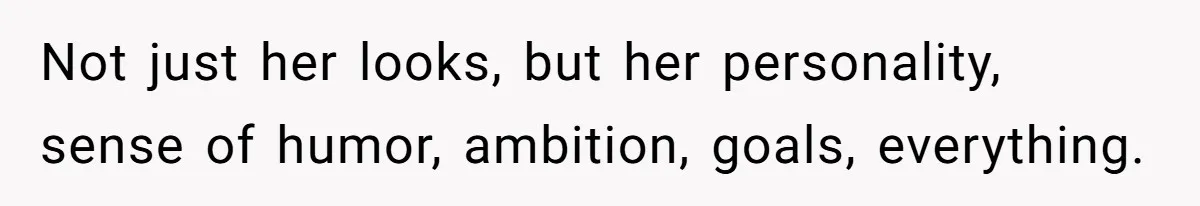 Not just her looks, but her personality, sense of humor, ambition, goals, everything.
