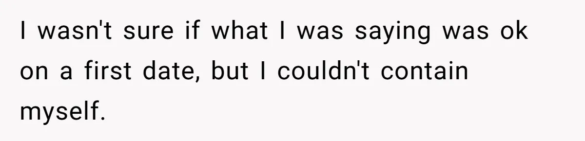 I wasn't sure if what I was saying was ok on a first date, but I couldn't contain myself.