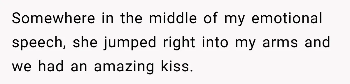 Somewhere in the middle of my emotional speech, she jumped right into my arms and we had an amazing kiss.