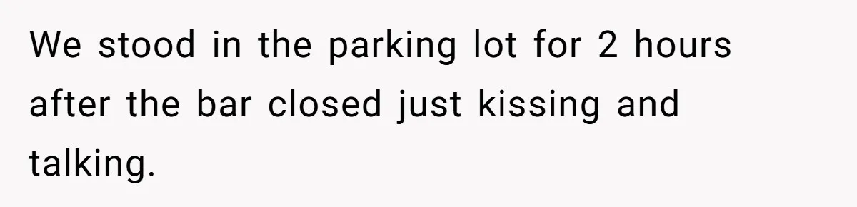 We stood in the parking lot for 2 hours after the bar closed just kissing and talking.