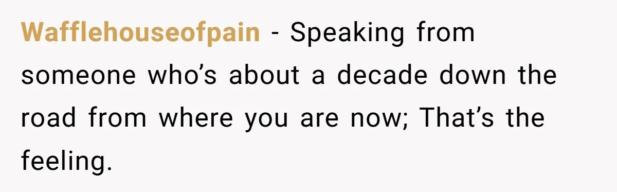 Wafflehouseofpain − Speaking from someone who’s about a decade down the road from where you are now; That’s the feeling.