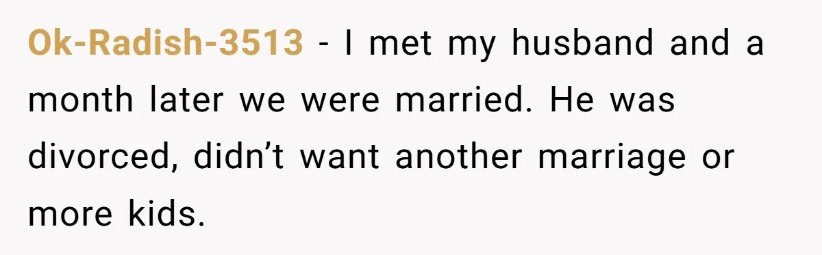 Ok-Radish-3513 − I met my husband and a month later we were married. He was divorced, didn’t want another marriage or more kids.