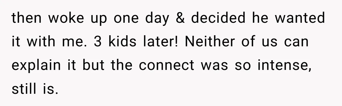 then woke up one day & decided he wanted it with me. 3 kids later! Neither of us can explain it but the connect was so intense, still is.
