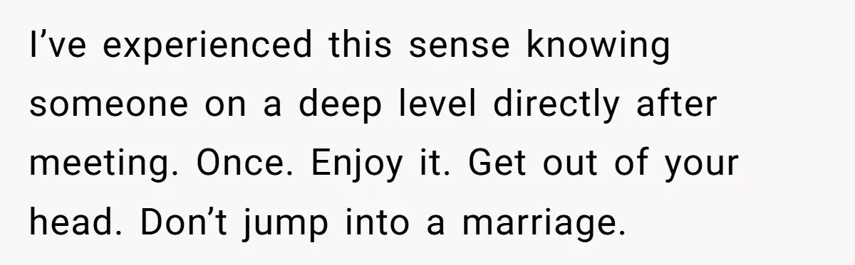 I’ve experienced this sense knowing someone on a deep level directly after meeting. Once. Enjoy it. Get out of your head. Don’t jump into a marriage.