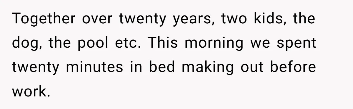 Together over twenty years, two kids, the dog, the pool etc. This morning we spent twenty minutes in bed making out before work.
