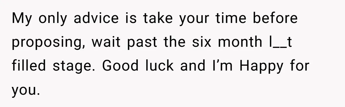 My only advice is take your time before proposing, wait past the six month l__t filled stage. Good luck and I’m Happy for you.